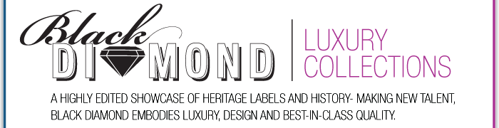 INTRODUCES BLACK DIAMOND | LUXURY COLLECTIONS A HIGHLY EDITED SHOWCASE OF HERITAGE LABELS AND HISTORY-MAKING NEW TALENT, BLACK DIAMOND EMBODIES LUXURY, DESIGN ADN BEST-IN-CLASS QUALITY.